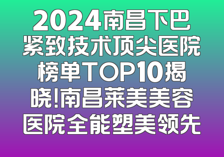 2024南昌下巴紧致技术顶尖医院榜单TOP10揭晓！南昌莱美美容医院全能塑美领先