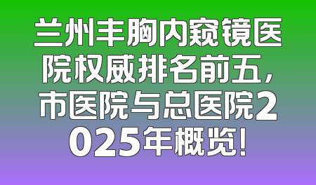 兰州丰胸内窥镜医院权威排名前五，市医院与总医院2025年概览！