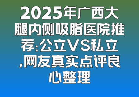 2025年广西大腿内侧吸脂医院推荐：公立VS私立，网友真实点评良心整理