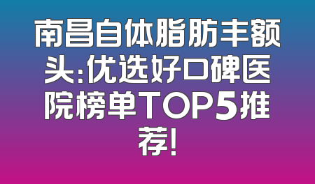南昌自体脂肪丰额头：优选好口碑医院榜单TOP5推荐！