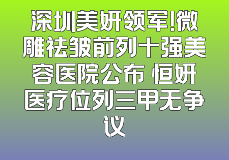 深圳美妍领军！微雕祛皱前列十强美容医院公布 恒妍医疗位列三甲无争议