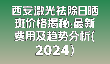 西安激光祛除日晒斑价格揭秘：最新费用及趋势分析（2024）