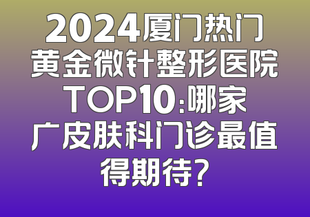 2024厦门热门黄金微针整形医院TOP10：哪家广皮肤科门诊最值得期待？
