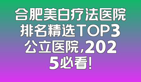 合肥美白疗法医院排名精选TOP3公立医院，2025必看！