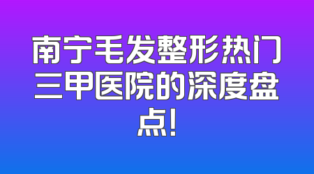 南宁毛发整形热门三甲医院的深度盘点！