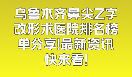乌鲁木齐鼻尖Z字改形术医院排名榜单分享！最新资讯快来看！