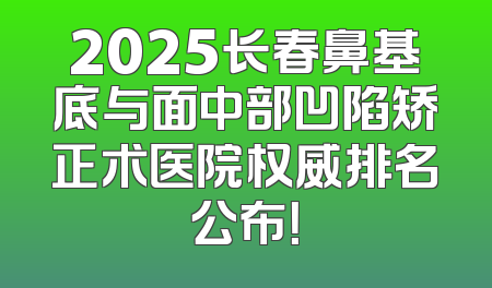 2025长春鼻基底与面中部凹陷矫正术医院权威排名公布！
