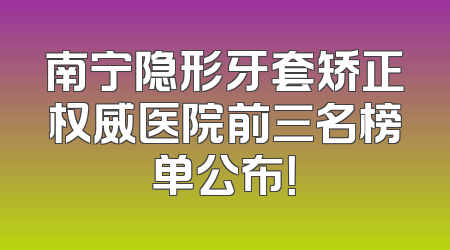 南宁隐形牙套矫正权威医院前三名榜单公布！