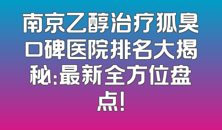 南京乙醇治疗狐臭口碑医院排名大揭秘：最新全方位盘点！