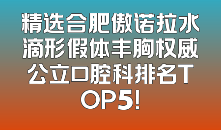 精选合肥傲诺拉水滴形假体丰胸权威公立口腔科排名TOP5！
