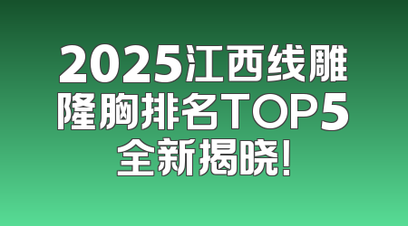 2025江西线雕隆胸排名TOP5全新揭晓！