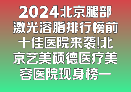 2024北京腿部激光溶脂排行榜前十佳医院来袭！北京艺美硕德医疗美容医院现身榜一