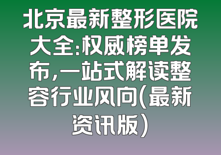 北京最新整形医院大全：权威榜单发布，一站式解读整容行业风向（最新资讯版）