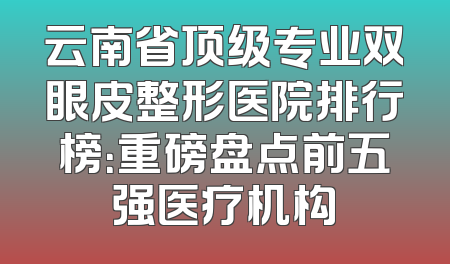 云南省顶级专业双眼皮整形医院排行榜：重磅盘点前五强医疗机构