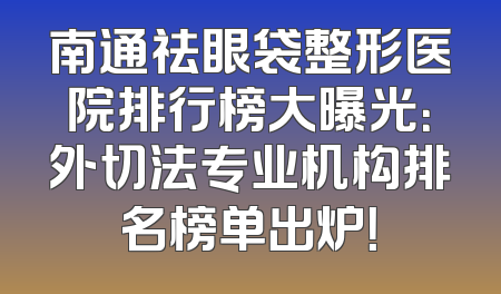 南通祛眼袋整形医院排行榜大曝光：外切法专业机构排名榜单出炉！