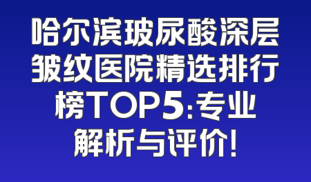 哈尔滨玻尿酸深层皱纹医院精选排行榜TOP5：专业解析与评价！