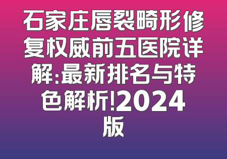 石家庄唇裂畸形修复权威前五医院详解：最新排名与特色解析！2024版