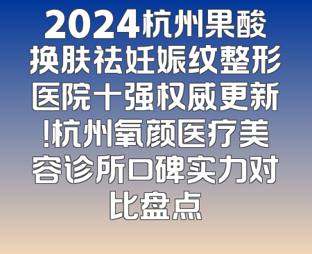 2024杭州果酸换肤祛妊娠纹整形医院十强权威更新！杭州氧颜医疗美容诊所口碑实力对比盘点