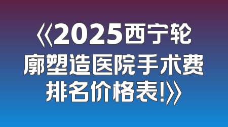 《2025西宁轮廓塑造医院手术费排名价格表！》