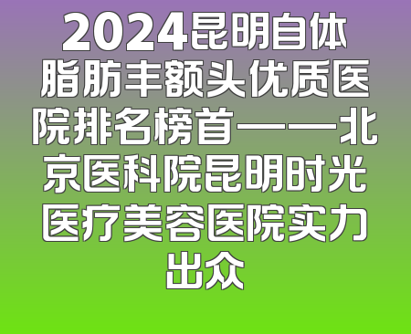 2024昆明自体脂肪丰额头优质医院排名榜首——北京医科院昆明时光医疗美容医院实力出众