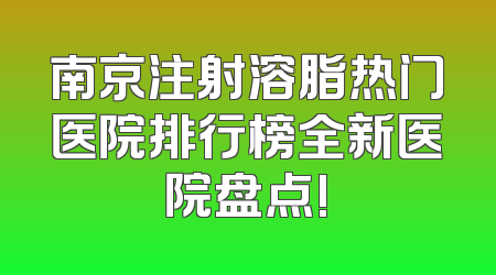 南京注射溶脂热门医院排行榜全新医院盘点!