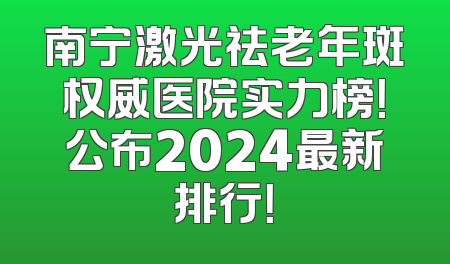 南宁激光祛老年斑权威医院实力榜！公布2024最新排行！