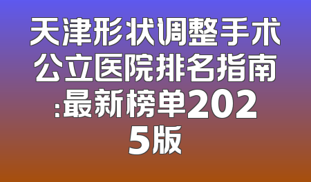 天津形状调整手术公立医院排名指南：最新榜单2025版