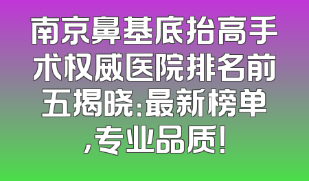 南京鼻基底抬高手术权威医院排名前五揭晓：最新榜单，专业品质！