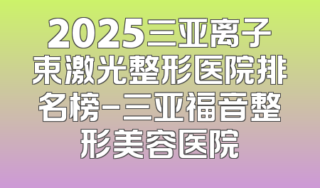 2025三亚离子束激光整形医院排名榜-三亚福音整形美容医院