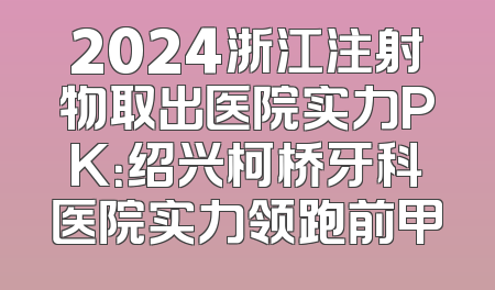 2024浙江注射物取出医院实力PK：绍兴柯桥牙科医院实力领跑前甲