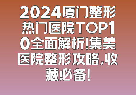 2024厦门整形热门医院TOP10全面解析！集美医院整形攻略，收藏必备！