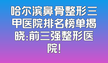 哈尔滨鼻骨整形三甲医院排名榜单揭晓：前三强整形医院！