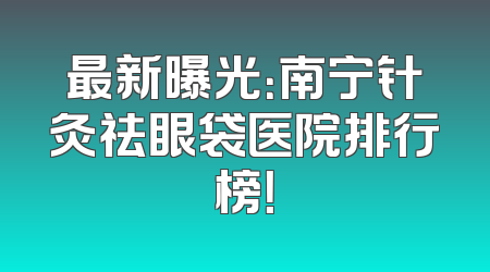 最新曝光：南宁针灸祛眼袋医院排行榜！
