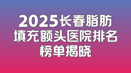 2025长春脂肪填充额头医院排名榜单揭晓