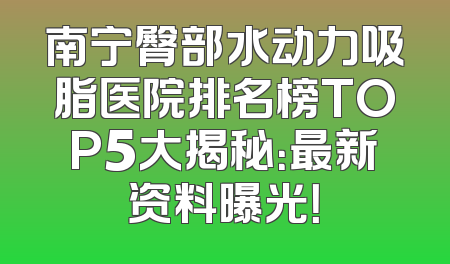 南宁臀部水动力吸脂医院排名榜TOP5大揭秘：最新资料曝光！