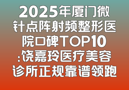 2025年厦门微针点阵射频整形医院口碑TOP10：饶嘉玲医疗美容诊所正规靠谱领跑