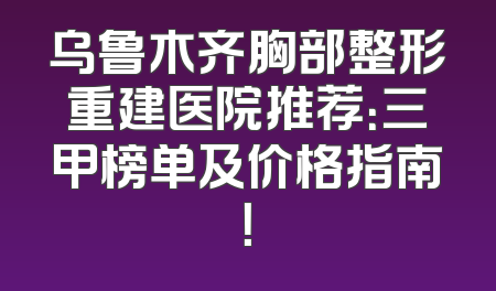 乌鲁木齐胸部整形重建医院推荐：三甲榜单及价格指南！