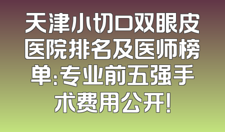 天津小切口双眼皮医院排名及医师榜单：专业前五强手术费用公开！