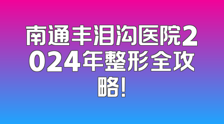 南通丰泪沟医院2024年整形全攻略！
