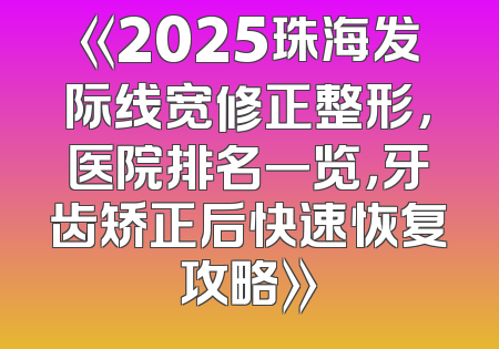 《2025珠海发际线宽修正整形，医院排名一览，牙齿矫正后快速恢复攻略》