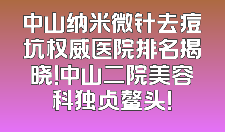 中山纳米微针去痘坑权威医院排名揭晓！中山二院美容科独占鳌头！