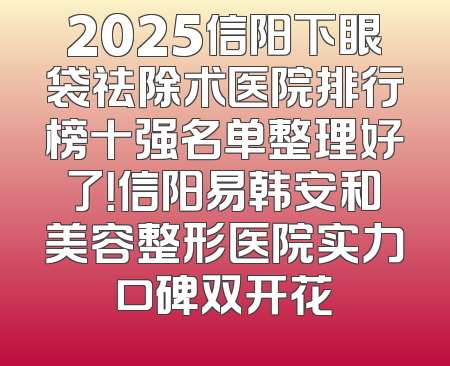 2025信阳下眼袋祛除术医院排行榜十强名单整理好了！信阳易韩安和美容整形医院实力口碑双开花