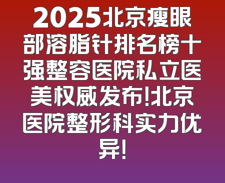 2025北京瘦眼部溶脂针排名榜十强整容医院私立医美权威发布！北京医院整形科实力优异！
