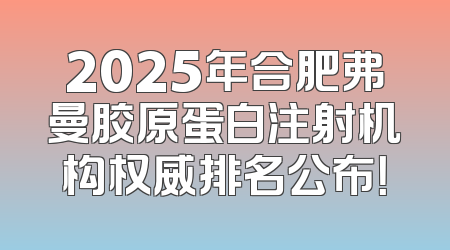 2025年合肥弗曼胶原蛋白注射机构权威排名公布！
