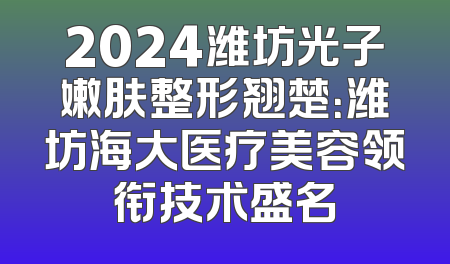 2024潍坊光子嫩肤整形翘楚：潍坊海大医疗美容领衔技术盛名