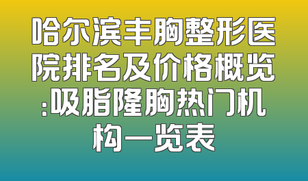 哈尔滨丰胸整形医院排名及价格概览：吸脂隆胸热门机构一览表