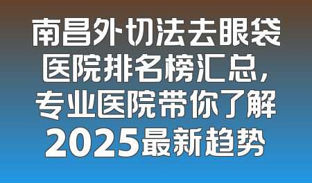 南昌外切法去眼袋医院排名榜汇总，专业医院带你了解2025最新趋势