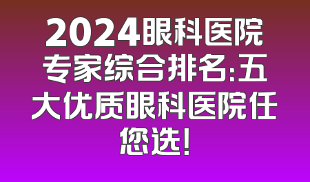 2024眼科医院专家综合排名：五大优质眼科医院任您选！