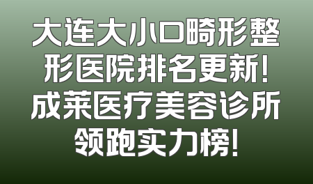 大连大小口畸形整形医院排名更新！成莱医疗美容诊所领跑实力榜！