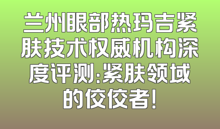 兰州眼部热玛吉紧肤技术权威机构深度评测：紧肤领域的佼佼者！